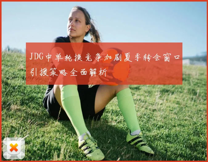 JDG中单轮换竞争加剧夏季转会窗口引援策略全面解析