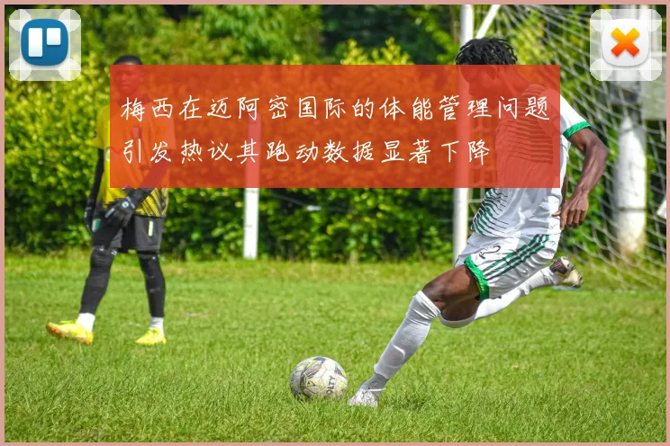 梅西在迈阿密国际的体能管理问题引发热议其跑动数据显著下降