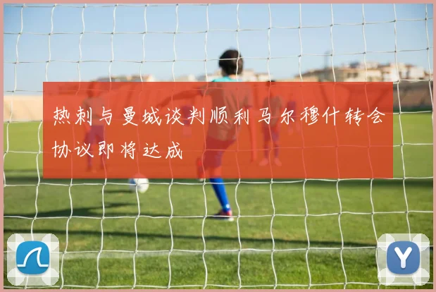热刺与曼城谈判顺利马尔穆什转会协议即将达成