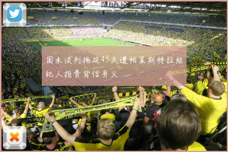 国米谈判拖延45天遭帕莱斯特拉经纪人指责背信弃义