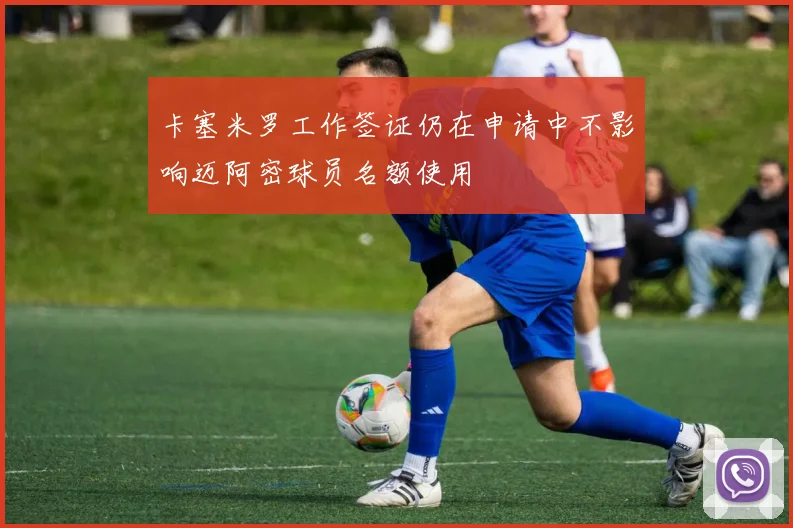 卡塞米罗工作签证仍在申请中不影响迈阿密球员名额使用