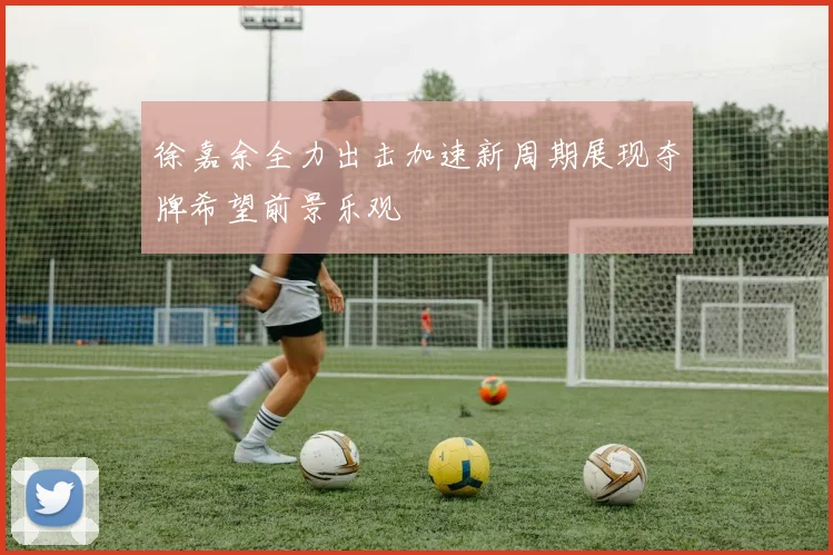 徐嘉余全力出击加速新周期展现夺牌希望前景乐观