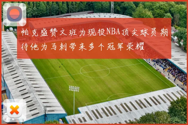 帕克盛赞文班为现役NBA顶尖球员期待他为马刺带来多个冠军荣耀