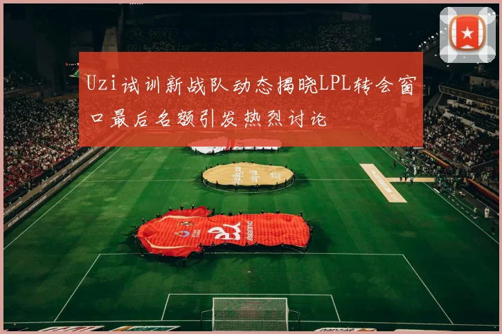 Uzi试训新战队动态揭晓LPL转会窗口最后名额引发热烈讨论